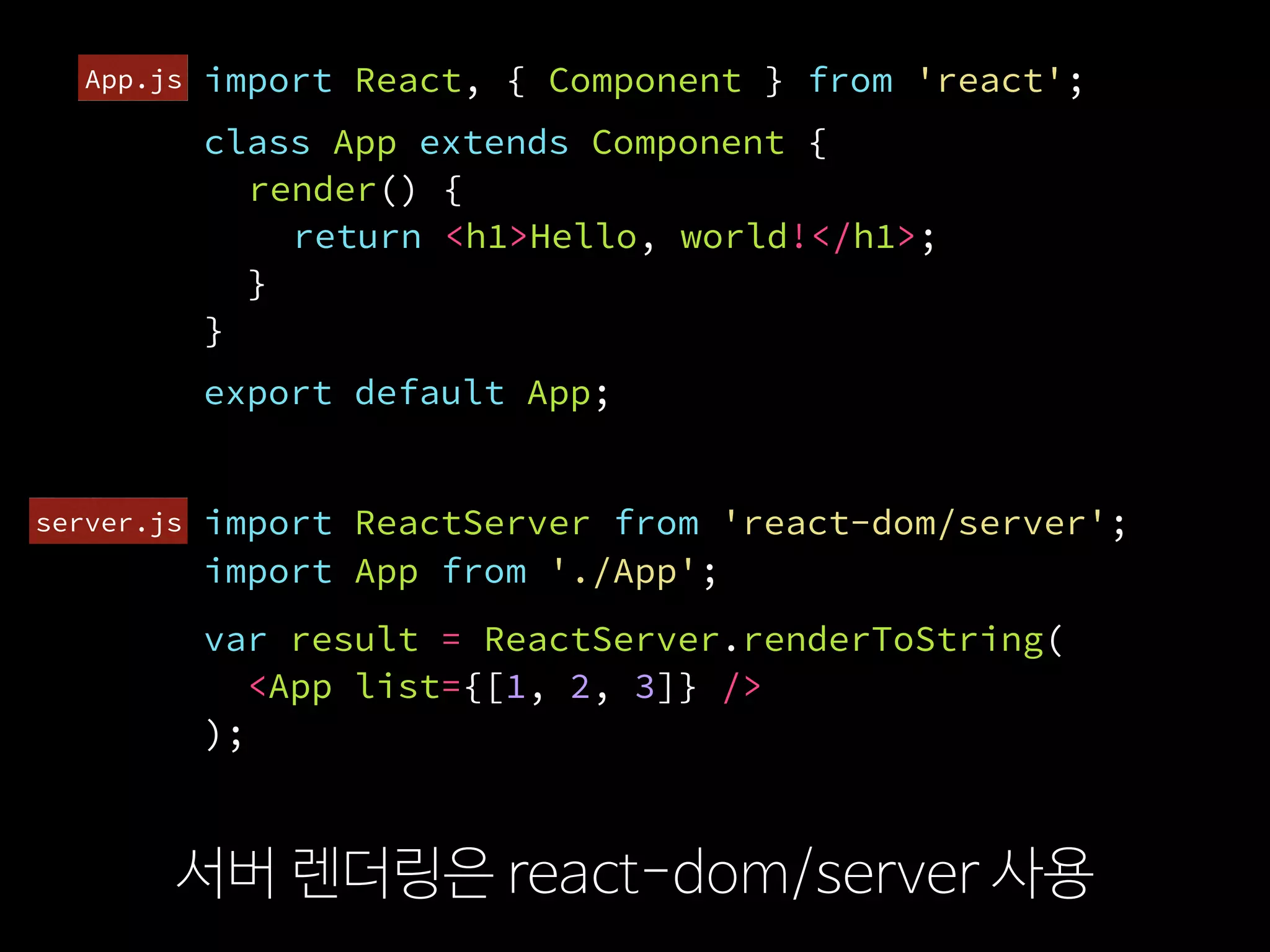 import ReactServer from 'react-dom/server';
서버 렌더링은 react-dom/server 사용
import React, { Component } from 'react';
class App extends Component {
render() {
return <h1>Hello, world!</h1>;
}
}
var result = ReactServer.renderToString(
  <App list={[1, 2, 3]} />
);
export default App;
import App from './App';
server.js
App.js
 