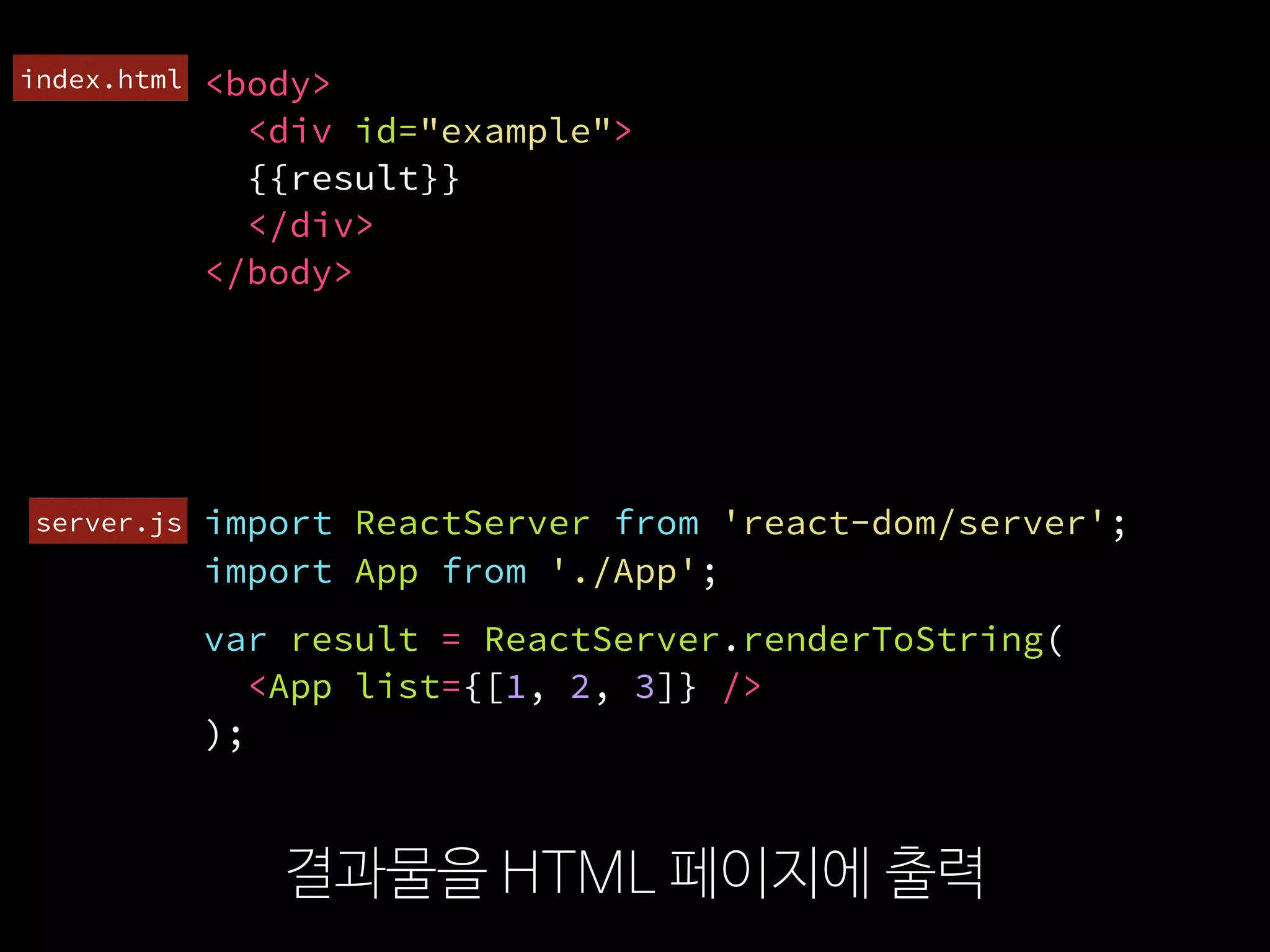 import ReactServer from 'react-dom/server';
결과물을 HTML 페이지에 출력
<body>
<div id="example">
{{result}}
</div>
</body>
var result = ReactServer.renderToString(
  <App list={[1, 2, 3]} />
);
import App from './App';
server.js
index.html
 