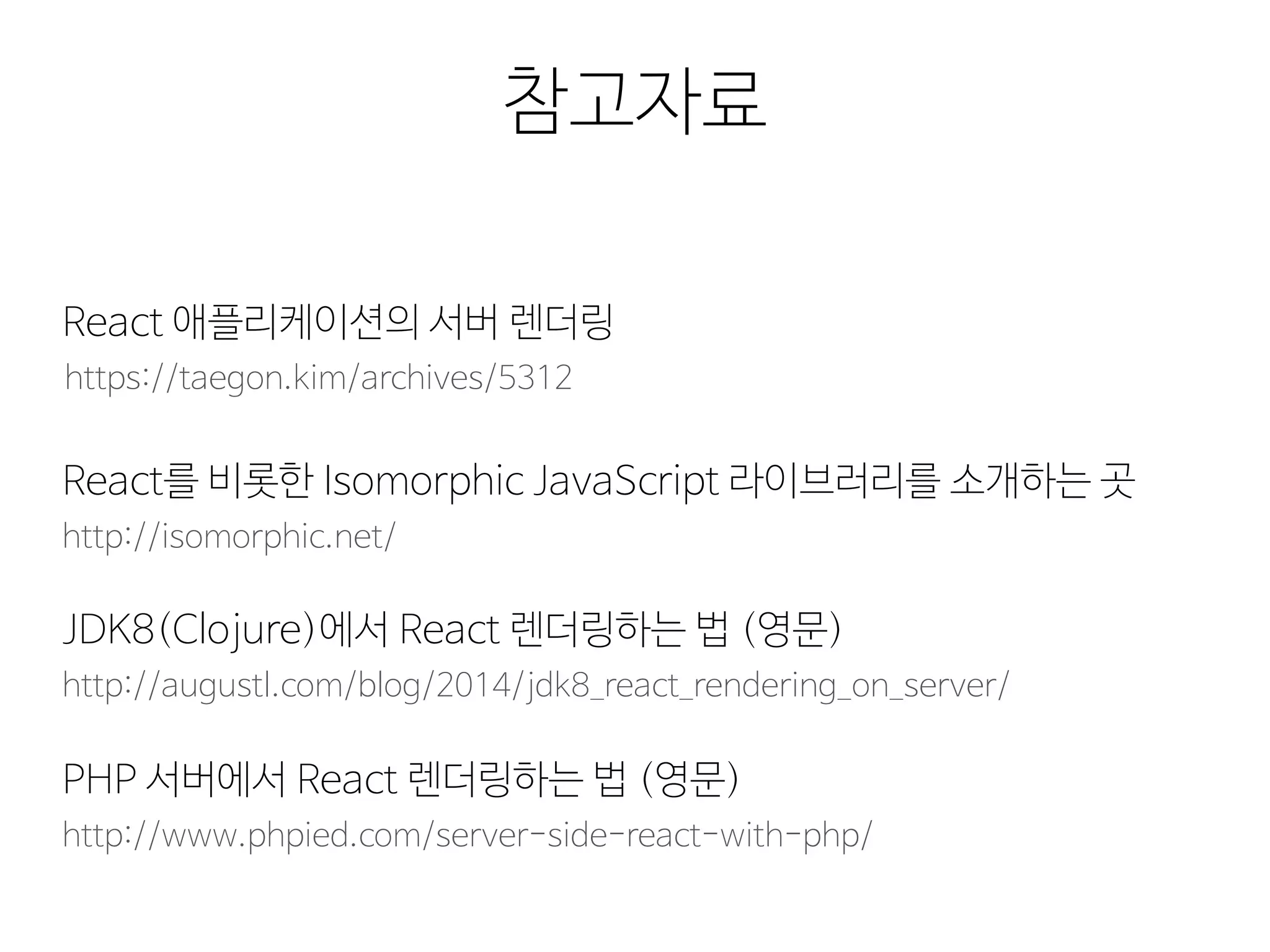 참고자료
https://taegon.kim/archives/5312
React 애플리케이션의 서버 렌더링
http://isomorphic.net/
React를 비롯한 Isomorphic JavaScript 라이브러리를 소개하는 곳
http://augustl.com/blog/2014/jdk8_react_rendering_on_server/
JDK8(Clojure)에서 React 렌더링하는 법 (영문)
http://www.phpied.com/server-side-react-with-php/
PHP 서버에서 React 렌더링하는 법 (영문)
 