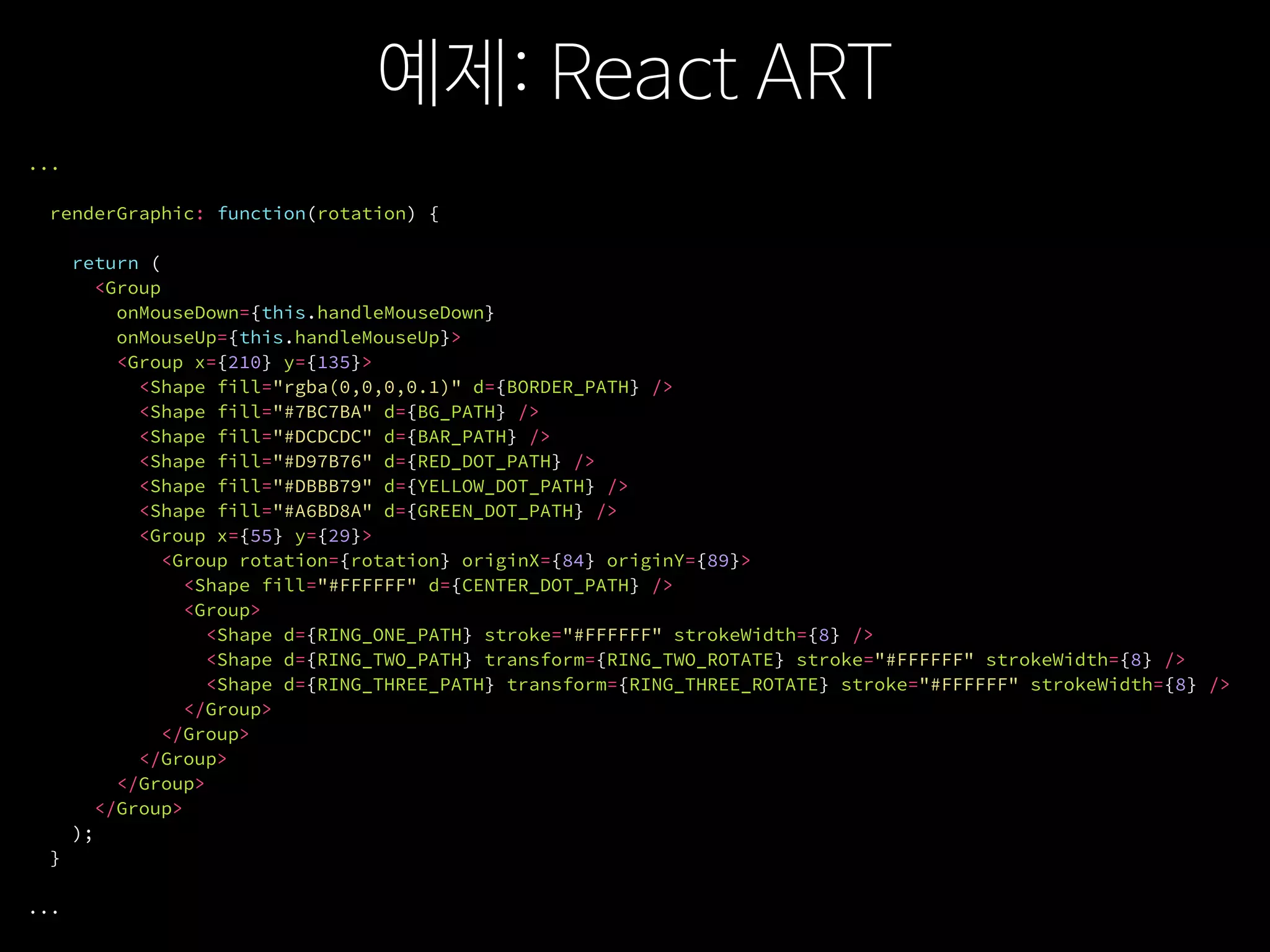 예제: React ART
...
renderGraphic: function(rotation) {
return (
<Group
onMouseDown={this.handleMouseDown}
onMouseUp={this.handleMouseUp}>
<Group x={210} y={135}>
<Shape fill="rgba(0,0,0,0.1)" d={BORDER_PATH} />
<Shape fill="#7BC7BA" d={BG_PATH} />
<Shape fill="#DCDCDC" d={BAR_PATH} />
<Shape fill="#D97B76" d={RED_DOT_PATH} />
<Shape fill="#DBBB79" d={YELLOW_DOT_PATH} />
<Shape fill="#A6BD8A" d={GREEN_DOT_PATH} />
<Group x={55} y={29}>
<Group rotation={rotation} originX={84} originY={89}>
<Shape fill="#FFFFFF" d={CENTER_DOT_PATH} />
<Group>
<Shape d={RING_ONE_PATH} stroke="#FFFFFF" strokeWidth={8} />
<Shape d={RING_TWO_PATH} transform={RING_TWO_ROTATE} stroke="#FFFFFF" strokeWidth={8} />
<Shape d={RING_THREE_PATH} transform={RING_THREE_ROTATE} stroke="#FFFFFF" strokeWidth={8} />
</Group>
</Group>
</Group>
</Group>
</Group>
);
}
...
 