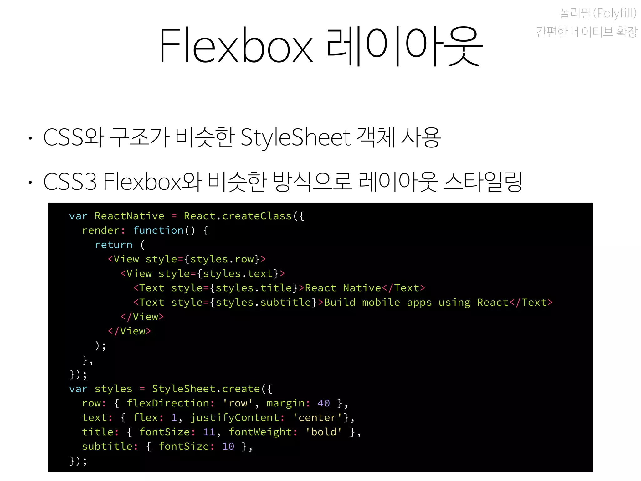 비동기 실행
Flexbox 레이아웃
폴리필(Polyfill)
간편한 네이티브 확장
• CSS와 구조가 비슷한 StyleSheet 객체 사용
• CSS3 Flexbox와 비슷한 방식으로 레이아웃 스타일링
var ReactNative = React.createClass({
render: function() {
return (
<View style={styles.row}>
<View style={styles.text}>
<Text style={styles.title}>React Native</Text>
<Text style={styles.subtitle}>Build mobile apps using React</Text>
</View>
</View>
);
},
});
var styles = StyleSheet.create({
row: { flexDirection: 'row', margin: 40 },
text: { flex: 1, justifyContent: 'center'},
title: { fontSize: 11, fontWeight: 'bold' },
subtitle: { fontSize: 10 },
});
 