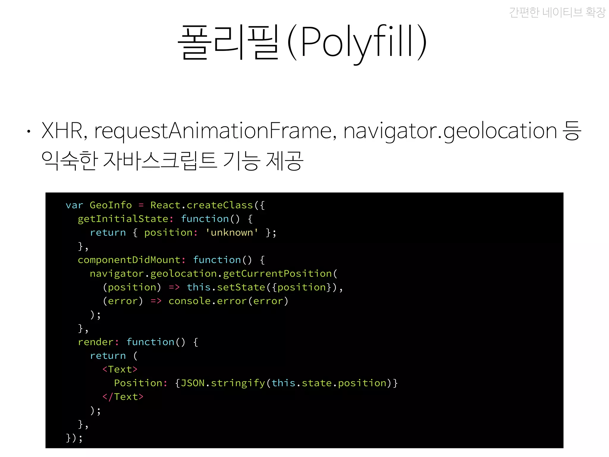 xbox 레이아웃
폴리필(Polyfill)
간편한 네이티브 확장
• XHR, requestAnimationFrame, navigator.geolocation 등
익숙한 자바스크립트 기능 제공
var GeoInfo = React.createClass({
getInitialState: function() {
return { position: 'unknown' };
},
componentDidMount: function() {
navigator.geolocation.getCurrentPosition(
(position) => this.setState({position}),
(error) => console.error(error)
);
},
render: function() {
return (
<Text>
Position: {JSON.stringify(this.state.position)}
</Text>
);
},
});
 