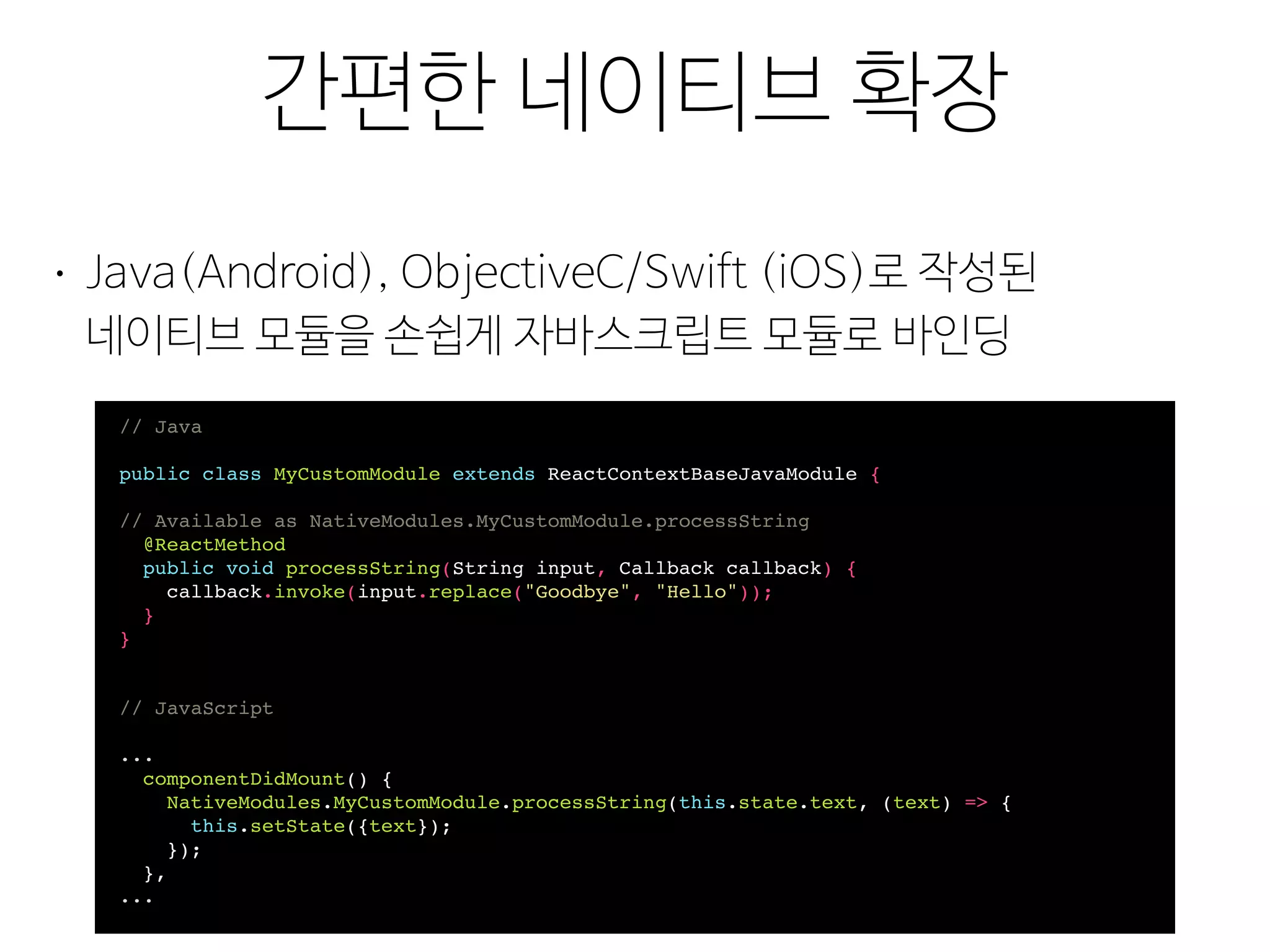 리필(Polyfill)
간편한 네이티브 확장
• Java(Android), ObjectiveC/Swift (iOS)로 작성된 
네이티브 모듈을 손쉽게 자바스크립트 모듈로 바인딩
// Java
public class MyCustomModule extends ReactContextBaseJavaModule {
// Available as NativeModules.MyCustomModule.processString
@ReactMethod
public void processString(String input, Callback callback) {
callback.invoke(input.replace("Goodbye", "Hello"));
}
}
// JavaScript
...
componentDidMount() {
NativeModules.MyCustomModule.processString(this.state.text, (text) => {
this.setState({text});
});
},
...
 