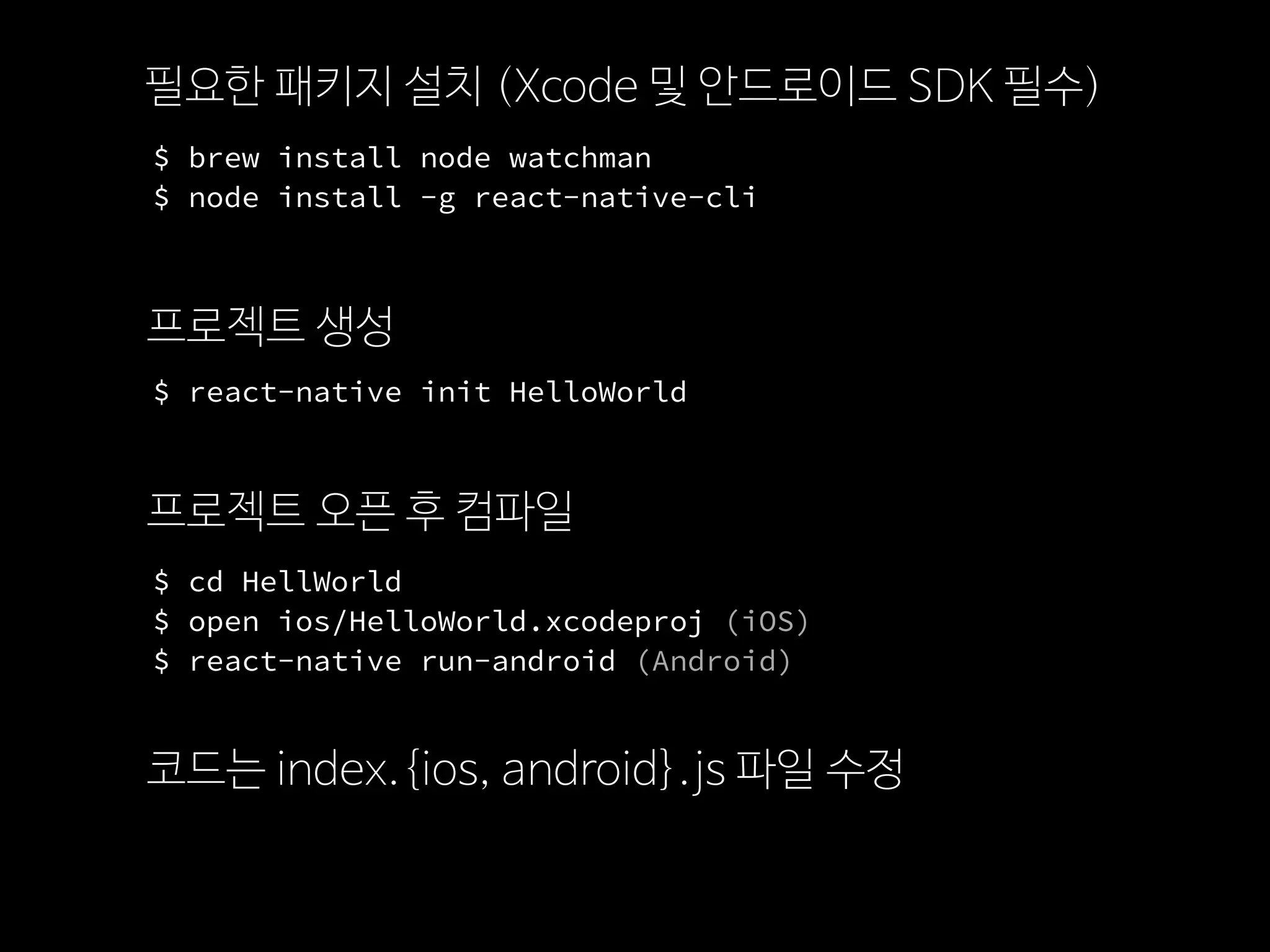 $ brew install node watchman
$ node install -g react-native-cli
필요한 패키지 설치 (Xcode 및 안드로이드 SDK 필수)
프로젝트 생성
$ react-native init HelloWorld
프로젝트 오픈 후 컴파일
$ cd HellWorld
$ open ios/HelloWorld.xcodeproj (iOS)
$ react-native run-android (Android)
코드는 index.{ios, android}.js 파일 수정
 