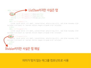 웹은 이
많은 컴
조합입
HTML
<div id="tabs">
<ul>
<li><a href="#fragment-1">One</a></li>
<li><a href="#fragment-2">Two</a></li>
<li><a href="#fragment-3">Three</a></li>
</ul>
<div id="fragment-1">
Lorem ipsum dolor sit amet, consectetuer adipiscing elit, sed diam nonummy nibh
euismod tincidunt ut laoreet dolore magna aliquam erat volutpat.
</div>
<div id="fragment-2">
Lorem ipsum dolor sit amet, consectetuer adipiscing elit, sed diam nonummy nibh
euismod tincidunt ut laoreet dolore magna aliquam erat volutpat.
</div>
<div id="fragment-3">
Lorem ipsum dolor sit amet, consectetuer adipiscing elit, sed diam nonummy nibh
euismod tincidunt ut laoreet dolore magna aliquam erat volutpat.
</div>
</div>
<li><
ListItem이지만 사실은 탭
<div
Division이지만 사실은 탭 패널
의미가 맞지 않는 태그를 컴포넌트로 사용심지어 기능을 정의/사용하는 코드(JS)는 별도 파일에 작성
 