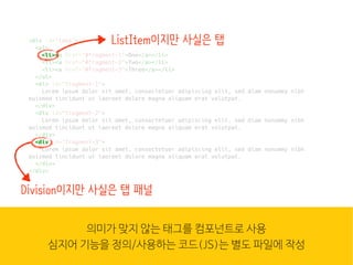 웹은 이
많은 컴
조합입
HTML
<div id="tabs">
<ul>
<li><a href="#fragment-1">One</a></li>
<li><a href="#fragment-2">Two</a></li>
<li><a href="#fragment-3">Three</a></li>
</ul>
<div id="fragment-1">
Lorem ipsum dolor sit amet, consectetuer adipiscing elit, sed diam nonummy nibh
euismod tincidunt ut laoreet dolore magna aliquam erat volutpat.
</div>
<div id="fragment-2">
Lorem ipsum dolor sit amet, consectetuer adipiscing elit, sed diam nonummy nibh
euismod tincidunt ut laoreet dolore magna aliquam erat volutpat.
</div>
<div id="fragment-3">
Lorem ipsum dolor sit amet, consectetuer adipiscing elit, sed diam nonummy nibh
euismod tincidunt ut laoreet dolore magna aliquam erat volutpat.
</div>
</div>
<li><
ListItem이지만 사실은 탭
<div
Division이지만 사실은 탭 패널
의미가 맞지 않는 태그를 컴포넌트로 사용
심지어 기능을 정의/사용하는 코드(JS)는 별도 파일에 작성
 
