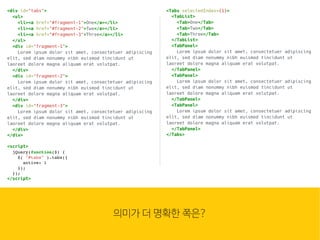 웹은 이
많은 컴
조합입
HTML
<div id="tabs">
<ul>
<li><a href="#fragment-1">One</a></li>
<li><a href="#fragment-2">Two</a></li>
<li><a href="#fragment-3">Three</a></li>
</ul>
<div id="fragment-1">
Lorem ipsum dolor sit amet, consectetuer adipiscing
elit, sed diam nonummy nibh euismod tincidunt ut
laoreet dolore magna aliquam erat volutpat.
</div>
<div id="fragment-2">
Lorem ipsum dolor sit amet, consectetuer adipiscing
elit, sed diam nonummy nibh euismod tincidunt ut
laoreet dolore magna aliquam erat volutpat.
</div>
<div id="fragment-3">
Lorem ipsum dolor sit amet, consectetuer adipiscing
elit, sed diam nonummy nibh euismod tincidunt ut
laoreet dolore magna aliquam erat volutpat.
</div>
</div>
<script>
jQuery(function($) {
$( "#tabs" ).tabs({
active: 1
});
});
</script>
의미가 더 명확한 쪽은?
<Tabs selectedIndex={1}>
<TabList>
<Tab>One</Tab>
<Tab>Two</Tab>
<Tab>Three</Tab>
</TabList>
<TabPanel>
Lorem ipsum dolor sit amet, consectetuer adipiscing
elit, sed diam nonummy nibh euismod tincidunt ut
laoreet dolore magna aliquam erat volutpat.
</TabPanel>
<TabPanel>
Lorem ipsum dolor sit amet, consectetuer adipiscing
elit, sed diam nonummy nibh euismod tincidunt ut
laoreet dolore magna aliquam erat volutpat.
</TabPanel>
<TabPanel>
Lorem ipsum dolor sit amet, consectetuer adipiscing
elit, sed diam nonummy nibh euismod tincidunt ut
laoreet dolore magna aliquam erat volutpat.
</TabPanel>
</Tabs>
 