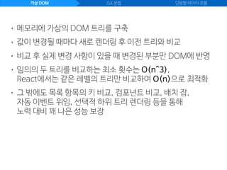 가상 DOM JSX 문법 단방향 데이터 흐름
• 값이 변경될 때마다 새로 렌더링 후 이전 트리와 비교
• 메모리에 가상의 DOM 트리를 구축
• 비교 후 실제 변경 사항이 있을 때 변경된 부분만 DOM에 반영
• 임의의 두 트리를 비교하는 최소 횟수는 O(n^3), 
React에서는 같은 레벨의 트리만 비교하여 O(n)으로 최적화
• 그 밖에도 목록 항목의 키 비교, 컴포넌트 비교, 배치 잡,  
자동 이벤트 위임, 선택적 하위 트리 렌더링 등을 통해 
노력 대비 꽤 나은 성능 보장
 
