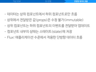 가상 DOM JSX 문법 단방향 데이터 흐름
• 데이터는 상위 컴포넌트에서 하위 컴포넌트로만 흐름
• 상위에서 전달받은 값(props)은 수정 불가(immutable)
• 상위 컴포넌트는 하위 컴포넌트의 이벤트를 전달받아 업데이트
• 컴포넌트 내부의 상태는 스테이트(state)에 저장
• Flux: 애플리케이션 수준에서 적용한 단방향 데이터 흐름
 