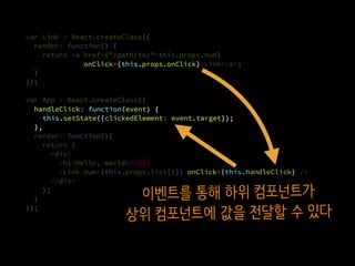 var Link = React.createClass({
render: function() {
return <a href={"/path/to/"+this.props.num}
onClick={this.props.onClick}>Link</a>;
}.
});
var App = React.createClass({
handleClick: function(event) {
this.setState({clickedElement: event.target});
},
render: function(){
return (
<div>
<h1>Hello, world!</h1>
<Link num={this.props.list[1]} onClick={this.handleClick} />
</div>
);
}
});
onClick={this.props.onClick}
onClick={this.handleClick}
handleClick: function(event) {
this.setState({clickedElement: event.target});
},
이벤트를 통해 하위 컴포넌트가
상위 컴포넌트에 값을 전달할 수 있다
 