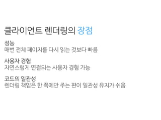 성능
페이지 로딩 + 자바스크립트 로딩 + 렌더링 = 
초기 구동 속도가 느리다
검색 엔진 최적화
자바스크립트를 실행하지 못하는 크롤러는 
페이지의 콘텐츠를 수집하지 못한다
클라이언트 렌더링의
성능 
매번 전체 페이지를 다시 읽는 것보다 빠름
사용자 경험 
자연스럽게 연결되는 사용자 경험 가능
코드의 일관성 
렌더링 책임은 한 쪽에만 주는 편이 일관성 유지가 쉬움
장점 단점
 