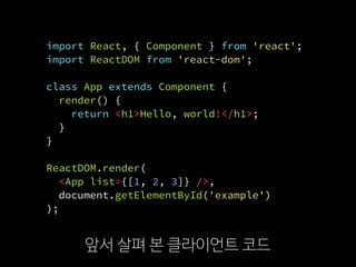 import React, { Component } from 'react';
import ReactDOM from 'react-dom';
class App extends Component {
render() {
return <h1>Hello, world!</h1>;
}
}
ReactDOM.render(
  <App list={[1, 2, 3]} />,
  document.getElementById('example')
);
앞서 살펴 본 클라이언트 코드
 