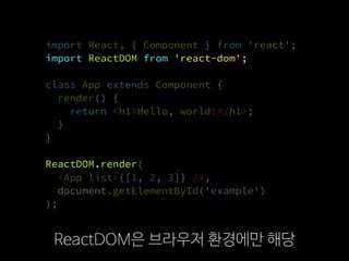 import React, { Component } from 'react';
import ReactDOM from 'react-dom';
class App extends Component {
render() {
return <h1>Hello, world!</h1>;
}
}
ReactDOM.render(
  <App list={[1, 2, 3]} />,
  document.getElementById('example')
);
ReactDOM은 브라우저 환경에만 해당
import ReactDOM from 'react-dom';
ReactDOM.render
 
