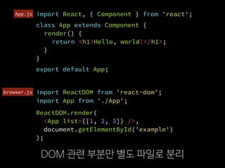 import ReactDOM from 'react-dom';
DOM 관련 부분만 별도 파일로 분리
import React, { Component } from 'react';
class App extends Component {
render() {
return <h1>Hello, world!</h1>;
}
}
ReactDOM.render(
  <App list={[1, 2, 3]} />,
  document.getElementById('example')
);
export default App;
import App from './App';
browser.js
App.js
 