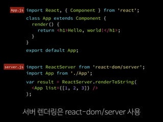 import ReactServer from 'react-dom/server';
서버 렌더링은 react-dom/server 사용
import React, { Component } from 'react';
class App extends Component {
render() {
return <h1>Hello, world!</h1>;
}
}
var result = ReactServer.renderToString(
  <App list={[1, 2, 3]} />
);
export default App;
import App from './App';
server.js
App.js
 