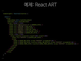 예제: React ART
...
renderGraphic: function(rotation) {
return (
<Group
onMouseDown={this.handleMouseDown}
onMouseUp={this.handleMouseUp}>
<Group x={210} y={135}>
<Shape fill="rgba(0,0,0,0.1)" d={BORDER_PATH} />
<Shape fill="#7BC7BA" d={BG_PATH} />
<Shape fill="#DCDCDC" d={BAR_PATH} />
<Shape fill="#D97B76" d={RED_DOT_PATH} />
<Shape fill="#DBBB79" d={YELLOW_DOT_PATH} />
<Shape fill="#A6BD8A" d={GREEN_DOT_PATH} />
<Group x={55} y={29}>
<Group rotation={rotation} originX={84} originY={89}>
<Shape fill="#FFFFFF" d={CENTER_DOT_PATH} />
<Group>
<Shape d={RING_ONE_PATH} stroke="#FFFFFF" strokeWidth={8} />
<Shape d={RING_TWO_PATH} transform={RING_TWO_ROTATE} stroke="#FFFFFF" strokeWidth={8} />
<Shape d={RING_THREE_PATH} transform={RING_THREE_ROTATE} stroke="#FFFFFF" strokeWidth={8} />
</Group>
</Group>
</Group>
</Group>
</Group>
);
}
...
 