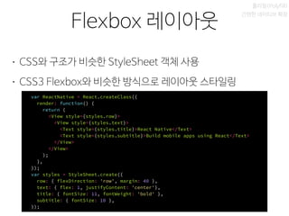 비동기 실행
Flexbox 레이아웃
폴리필(Polyfill)
간편한 네이티브 확장
• CSS와 구조가 비슷한 StyleSheet 객체 사용
• CSS3 Flexbox와 비슷한 방식으로 레이아웃 스타일링
var ReactNative = React.createClass({
render: function() {
return (
<View style={styles.row}>
<View style={styles.text}>
<Text style={styles.title}>React Native</Text>
<Text style={styles.subtitle}>Build mobile apps using React</Text>
</View>
</View>
);
},
});
var styles = StyleSheet.create({
row: { flexDirection: 'row', margin: 40 },
text: { flex: 1, justifyContent: 'center'},
title: { fontSize: 11, fontWeight: 'bold' },
subtitle: { fontSize: 10 },
});
 