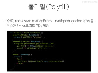 xbox 레이아웃
폴리필(Polyfill)
간편한 네이티브 확장
• XHR, requestAnimationFrame, navigator.geolocation 등
익숙한 자바스크립트 기능 제공
var GeoInfo = React.createClass({
getInitialState: function() {
return { position: 'unknown' };
},
componentDidMount: function() {
navigator.geolocation.getCurrentPosition(
(position) => this.setState({position}),
(error) => console.error(error)
);
},
render: function() {
return (
<Text>
Position: {JSON.stringify(this.state.position)}
</Text>
);
},
});
 