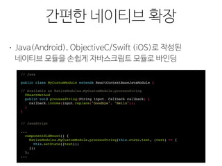 리필(Polyfill)
간편한 네이티브 확장
• Java(Android), ObjectiveC/Swift (iOS)로 작성된 
네이티브 모듈을 손쉽게 자바스크립트 모듈로 바인딩
// Java
public class MyCustomModule extends ReactContextBaseJavaModule {
// Available as NativeModules.MyCustomModule.processString
@ReactMethod
public void processString(String input, Callback callback) {
callback.invoke(input.replace("Goodbye", "Hello"));
}
}
// JavaScript
...
componentDidMount() {
NativeModules.MyCustomModule.processString(this.state.text, (text) => {
this.setState({text});
});
},
...
 