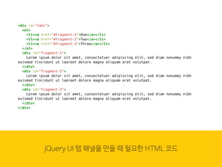 웹은 이
많은 컴
조합입
HTMLjQuery UI 탭 패널을 만들 때 필요한 HTML 코드
<div id="tabs">
<ul>
<li><a href="#fragment-1">One</a></li>
<li><a href="#fragment-2">Two</a></li>
<li><a href="#fragment-3">Three</a></li>
</ul>
<div id="fragment-1">
Lorem ipsum dolor sit amet, consectetuer adipiscing elit, sed diam nonummy nibh
euismod tincidunt ut laoreet dolore magna aliquam erat volutpat.
</div>
<div id="fragment-2">
Lorem ipsum dolor sit amet, consectetuer adipiscing elit, sed diam nonummy nibh
euismod tincidunt ut laoreet dolore magna aliquam erat volutpat.
</div>
<div id="fragment-3">
Lorem ipsum dolor sit amet, consectetuer adipiscing elit, sed diam nonummy nibh
euismod tincidunt ut laoreet dolore magna aliquam erat volutpat.
</div>
</div>
 