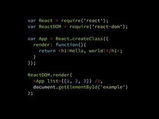 var React = require('react');
var ReactDOM = require('react-dom');
var App = React.createClass({
render: function(){
return <h1>Hello, world!</h1>;
}
});
ReactDOM.render(
  <App list={[1, 2, 3]} />,
  document.getElementById('example')
);
 