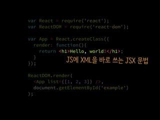var React = require('react');
var ReactDOM = require('react-dom');
var App = React.createClass({
render: function(){
return <h1>Hello, world!</h1>;
}
});
ReactDOM.render(
  <App list={[1, 2, 3]} />,
  document.getElementById('example')
);
<h1>Hello, world!</h1>
JS에 XML을 바로 쓰는 JSX 문법
 