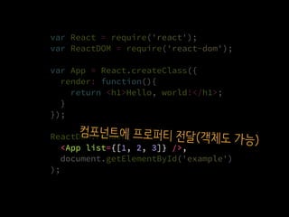 var React = require('react');
var ReactDOM = require('react-dom');
var App = React.createClass({
render: function(){
return <h1>Hello, world!</h1>;
}
});
ReactDOM.render(
  <App list={[1, 2, 3]} />,
  document.getElementById('example')
);
<App list={[1, 2, 3]} />,
컴포넌트에 프로퍼티 전달(객체도 가능)
 