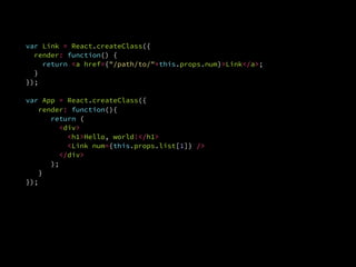 ReactDOM.render(
  <App list={[1, 2, 3]} />,
  document.getElementById('example')
var ReactDOM = require('react-dom');
var Link = React.createClass({
render: function() {
return <a href={"/path/to/"+this.props.num}>Link</a>;
}.
});
var App = React.createClass({
render: function(){
return (
<div>
<h1>Hello, world!</h1>
<Link num={this.props.list[1]} />
</div>
);
}.
});
 