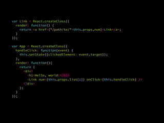 var Link = React.createClass({
render: function() {
return <a href={"/path/to/"+this.props.num}>Link</a>;
}.
});
var App = React.createClass({var App = React.createClass({
handleClick: function(event) {
this.setState({clickedElement: event.target});
},
render: function(){
return (
<div>
<h1>Hello, world!</h1>
<Link num={this.props.list[1]} onClick={this.handleClick} />
</div>
);
}
});
 
