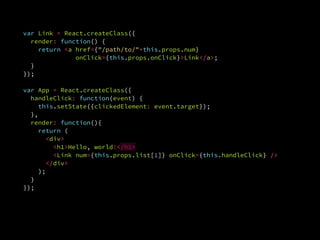 var Link = React.createClass({
render: function() {
return <a href={"/path/to/"+this.props.num}
onClick={this.props.onClick}>Link</a>;
}.
});
var App = React.createClass({
handleClick: function(event) {
this.setState({clickedElement: event.target});
},
render: function(){
return (
<div>
<h1>Hello, world!</h1>
<Link num={this.props.list[1]} onClick={this.handleClick} />
</div>
);
}
});
 