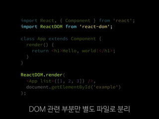import ReactDOM from 'react-dom';
import React, { Component } from 'react';
import ReactDOM from 'react-dom';
class App extends Component {
render() {
return <h1>Hello, world!</h1>;
}
}
ReactDOM.render(
  <App list={[1, 2, 3]} />,
  document.getElementById('example')
);
DOM 관련 부분만 별도 파일로 분리
import ReactDOM from 'react-dom';
ReactDOM.render
import React, { Component } from 'react';
ReactDOM.render(
  <App list={[1, 2, 3]} />,
  document.getElementById('example')
);
class App extends Component {
render() {
return <h1>Hello, world!</h1>;
}
}
 