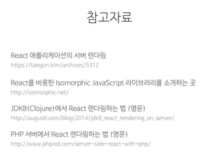 참고자료
https://taegon.kim/archives/5312
React 애플리케이션의 서버 렌더링
http://isomorphic.net/
React를 비롯한 Isomorphic JavaScript 라이브러리를 소개하는 곳
http://augustl.com/blog/2014/jdk8_react_rendering_on_server/
JDK8(Clojure)에서 React 렌더링하는 법 (영문)
http://www.phpied.com/server-side-react-with-php/
PHP 서버에서 React 렌더링하는 법 (영문)
 