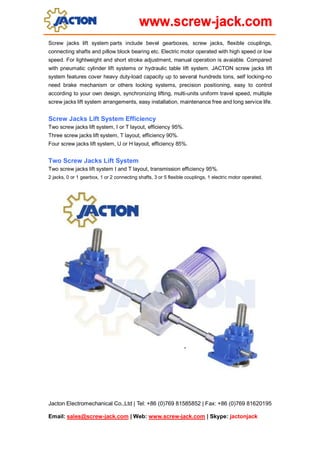 Jacton Electromechanical Co.,Ltd | Tel: +86 (0)769 81585852 | Fax: +86 (0)769 81620195
Email: sales@screw-jack.com | Web: www.screw-jack.com | Skype: jactonjack
Screw jacks lift system parts include bevel gearboxes, screw jacks, flexible couplings,
connecting shafts and pillow block bearing etc. Electric motor operated with high speed or low
speed. For lightweight and short stroke adjustment, manual operation is avaiable. Compared
with pneumatic cylinder lift systems or hydraulic table lift system. JACTON screw jacks lift
system features cover heavy duty-load capacity up to several hundreds tons, self locking-no
need brake mechanism or others locking systems, precision positioning, easy to control
according to your own design, synchronizing lifting, multi-units uniform travel speed, multiple
screw jacks lift system arrangements, easy installation, maintenance free and long service life.
Screw Jacks Lift System Efficiency
Two screw jacks lift system, I or T layout, efficiency 95%.
Three screw jacks lift system, T layout, efficiency 90%.
Four screw jacks lift system, U or H layout, efficiency 85%.
Two Screw Jacks Lift System
Two screw jacks lift system I and T layout, transmission efficiency 95%.
2 jacks, 0 or 1 gearbox, 1 or 2 connecting shafts, 3 or 5 flexible couplings, 1 electric motor operated.
 