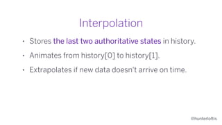 @hunterloftis
Interpolation
• Stores the last two authoritative states in history.
• Animates from history[0] to history[1].
• Extrapolates if new data doesn't arrive on time.
 