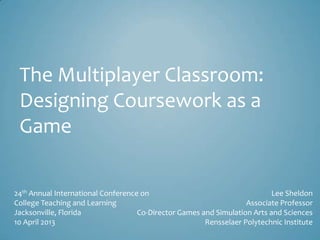 The Multiplayer Classroom:
Designing Coursework as a
Game
24th Annual International Conference on
College Teaching and Learning
Jacksonville, Florida
10 April 2013
Lee Sheldon
Associate Professor
Co-Director Games and Simulation Arts and Sciences
Rensselaer Polytechnic Institute
 