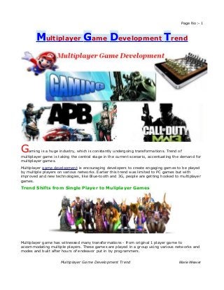 Page No:- 1



        Multiplayer Game Development Trend




G   aming is a huge industry, which is constantly undergoing transformations. Trend of
multiplayer game is taking the central stage in the current scenario, accentuating the demand for
multiplayer games.
Multiplayer game development is encouraging developers to create engaging games to be played
by multiple players on various networks. Earlier this trend was limited to PC games but with
improved and new technologies, like Blue-tooth and 3G, people are getting hooked to multiplayer
games.

Trend Shifts from Single Player to Muliplayer Games




Multiplayer game has witnessed many transformations - from original 1 player game to
accommodating multiple players. These games are played in a group using various networks and
modes and built after hours of endeavor put in by programmers.


                     Multiplayer Game Development Trend                              Marie Weaver
 