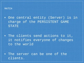 MATCH
▪ One central entity (Server) is in
charge of the PERSISTENT GAME
STATE
▪ The clients send actions to it,
it notifie...