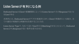 Listen Serverが有利になる例
Dedicated ServerとClientの距離関係によってはListen Serverの方がResponseが良くな
るCaseがある
具体的には、Dedicated Serverがアメリカ東海岸にあり、Clientが西海岸にいる場合、全
ての通信が東海岸と西海岸を往復することになる
Listen Server Typeで、なるべく近いUser同士をMatchingさせることによって、Dedicated
ServerよりもResponseが良い条件を産み出せる
13
 