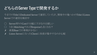 どちらのServer Typeで開発するか
今までのTitleはDedicated Serverで運営していたが、開発中の幾つかのTitleはListen
Serverでの運営を検討中
◯ Server周りのCostが大幅に下がるのは嬉しい
◯ うまくMatchingすればResponseも良くなる？
✗ 商業Baseでの事例が少ない
✗ Listen ServerになったClientに負荷が集中するのが心配
14
 