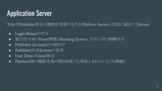 Application Server
TitleやPublisher独自の機能を実現するためPlatform Serverとは別に通信するServer
● Login Bonusの付与
● 独自性の高いEvent開催とRanking System、それに伴う報酬付与
● Publisher Accountとの紐付け
● Publisher決済Systemの使用
● User DataのCloud保存
● Platform間の機能差異の吸収(UEでも吸収しきれないような機能)
16
 