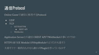 通信Protocol
Online Gameで通信に使用するProtocol
● UDP
● TCP
○ HTTP/HTTPS
■ REST API
○ WebSocket
Application Serverとの通信はREST APIやWebSocketが多いのでは?
HTTPを扱うUE ModuleはFHttpModuleのようだが大変そう
大変そうで一般的なものなら誰かがPluginを作っているはず
17
 