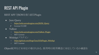 REST API Plugin
REST APIでJSONを扱う通信Plugin
● Json Query
○ https://wiki.unrealengine.com/JSON_Query
✗ License未記載!
● VaRest
○ https://wiki.unrealengine.com/VaRest_Plugin
○ MIT License
● WebApiプラグイン
○ https://github.com/HogeTatu/UE4Plugin_WebApi
○ MIT License
Object配列など未対応の場合もある。採用時は使用構造に対応しているか確認を
18
 