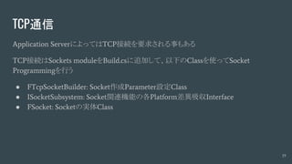 TCP通信
Application ServerによってはTCP接続を要求される事もある
TCP接続はSockets moduleをBuild.csに追加して、以下のClassを使ってSocket
Programmingを行う
● FTcpSocketBuilder: Socket作成Parameter設定Class
● ISocketSubsystem: Socket関連機能の各Platform差異吸収Interface
● FSocket: Socketの実体Class
19
 
