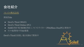 会社紹介
ソレイユ株式会社
開発Title
● Devil’s Third (WiiU)
● Devil’s Third Online (PC)
● NARUTO TO BORUTO シノビストライカー（PS4/Xbox One/PC) 開発中
● その他開発中Title複数
Devil’s ThirdはUE3、他はUE4で開発中
2
 