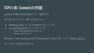 TCPの罠: Connectの問題
connectは3Way Handshakeによって接続する
通信待ちが入るので一瞬では終わらない
● blocking mode: 完了までconnectは返ってこない
● non-blocking mode: すぐに返ってくる
○ POSIX: EINPROGRESSのerrorを返す
○ Winsock: 成功(0)を返す
Windowsでnon-blocking socketのConnect()からtrueが返ってきても接続は未完了!
完了するまで送信は失敗する
21
 