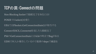 TCPの罠: Connectの問題
Non-Blocking Socketで接続完了を知るには?
POSIXではselect()を使う
UE4ではFSocket::GetConnectionState()が相当する
Connect後SCS_Connectedを返したら接続完了
PS4のGetConnectionStateには4.16の時点でBugがある
UDNで何人か報告しているので最新のdepoで確認を
22
 