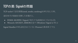 TCPの罠: Signalの問題
TCP socketで送信関数(send, sendto, sendmsg)を呼び出した時、
通信相手が接続を切断した状態だと、
● POSIX: SIGPIPEのSignalが発生する(抑制されてなければ)
● Winsock: SOCKET_ERRORを返す (Windows「Signal is 何?」)
Signal Handlerが何も設定されていないProcessは異常終了する
23
 