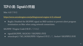 TCPの罠: Signalの問題
Mac: 4.11で対応
https://www.unrealengine.com/ja/blog/unreal-engine-4-11-released
● Bugfix: Disabled the SIGPIPE signal on BSD sockets to prevent silent program
termination on Mac when using network connections.
SIGPIPEでEngine Codeを検索してみると
● signal(SIGPIPE, SIGIGN)でSIGPIPEを無視
● setsockopt()でSO_NOSIGPIPEのOptionを指定して、SocketのSIGPIPEを抑制
24
 