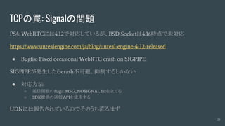 TCPの罠: Signalの問題
PS4: WebRTCには4.12で対応しているが、BSD Socketは4.16時点で未対応
https://www.unrealengine.com/ja/blog/unreal-engine-4-12-released
● Bugfix: Fixed occasional WebRTC crash on SIGPIPE.
SIGPIPEが発生したらcrash不可避。抑制するしかない
● 対応方法
○ 送信関数のflagにMSG_NOSIGNAL bitを立てる
○ SDK提供の送信APIを使用する
UDNには報告されているのでそのうち直るはず
25
 
