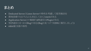 まとめ
● Dedicated ServerとListen Serverの特性を考慮して採用検討を
● 開発段階ではどちらにも対応しておくとmeritがある
● Application ServerとのREST API通信はPluginがある
● TCP通信とまつわるBugの対応(Bugは見つけてUDNに報告しましょう)
● 64bit値とUEの相性
27
 